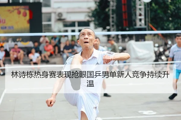 林诗栋热身赛表现抢眼国乒男单新人竞争持续升温
